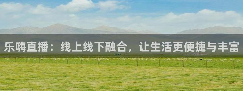 斗球直播入口免费：乐嗨直播：线上线下融合，让生活更便捷与丰富